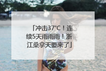 冲击37℃！连续5天雨雨雨！浙江桑拿天要来了