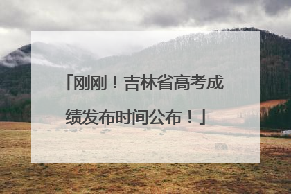 刚刚！吉林省高考成绩发布时间公布！