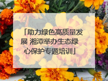 助力绿色高质量发展 湘潭举办生态绿心保护专题培训