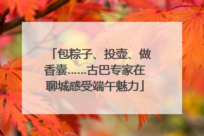 包粽子、投壶、做香囊……古巴专家在聊城感受端午魅力