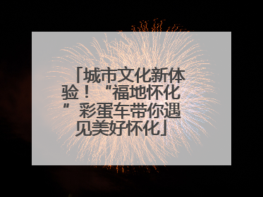 城市文化新体验！“福地怀化”彩蛋车带你遇见美好怀化