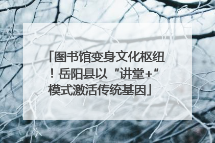 图书馆变身文化枢纽！岳阳县以“讲堂+”模式激活传统基因
