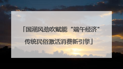 国潮风劲吹赋能“端午经济” 传统民俗激活消费新引擎