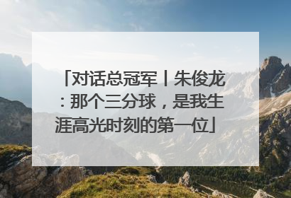 对话总冠军丨朱俊龙：那个三分球，是我生涯高光时刻的第一位