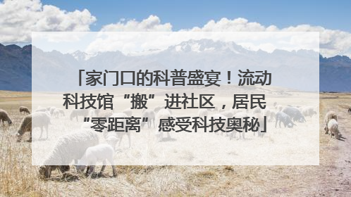 家门口的科普盛宴！流动科技馆“搬”进社区，居民“零距离”感受科技奥秘
