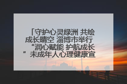守护心灵绿洲 共绘成长晴空 淄博市举行“润心赋能 护航成长”未成年人心理健康宣传教育主题活动