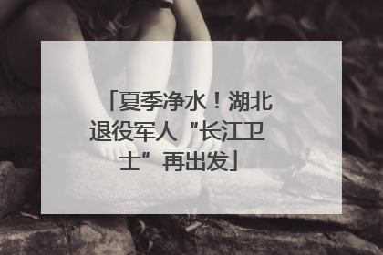 夏季净水！湖北退役军人“长江卫士”再出发