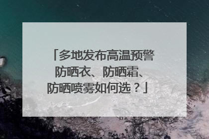 多地发布高温预警 防晒衣、防晒霜、防晒喷雾如何选？