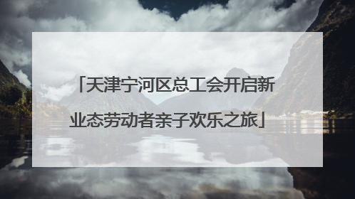 天津宁河区总工会开启新业态劳动者亲子欢乐之旅
