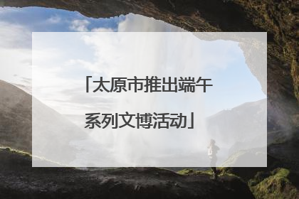 太原市推出端午系列文博活动