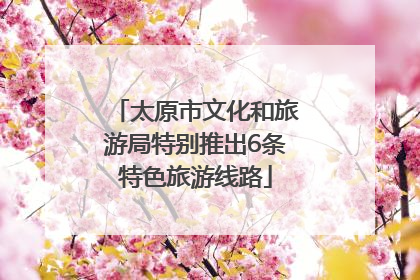 太原市文化和旅游局特别推出6条特色旅游线路