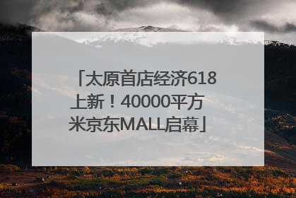 太原首店经济618上新！40000平方米京东MALL启幕