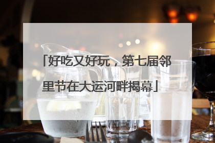 好吃又好玩，第七届邻里节在大运河畔揭幕