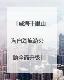 威海千里山海自驾旅游公路全面升级
