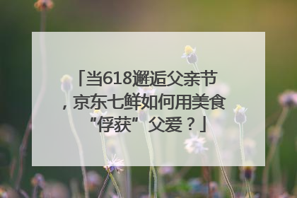 当618邂逅父亲节，京东七鲜如何用美食“俘获”父爱？