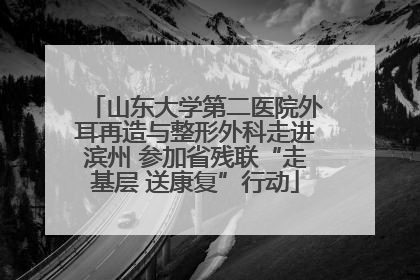 山东大学第二医院外耳再造与整形外科走进滨州 参加省残联“走基层 送康复”行动