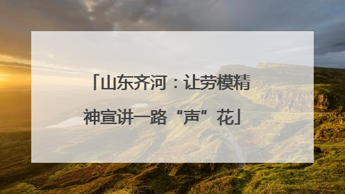 山东齐河：让劳模精神宣讲一路“声”花