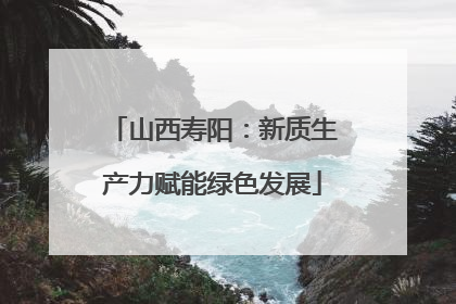 山西寿阳：新质生产力赋能绿色发展