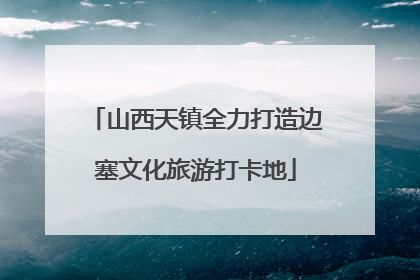 山西天镇全力打造边塞文化旅游打卡地