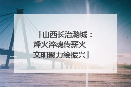 山西长治潞城：烽火淬魂传薪火 文明聚力绘振兴