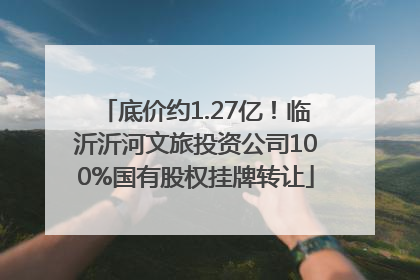 底价约1.27亿！临沂沂河文旅投资公司100%国有股权挂牌转让