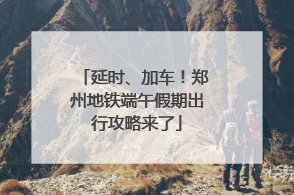 延时、加车！郑州地铁端午假期出行攻略来了