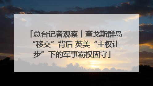 总台记者观察丨查戈斯群岛“移交”背后 英美“主权让步”下的军事霸权固守