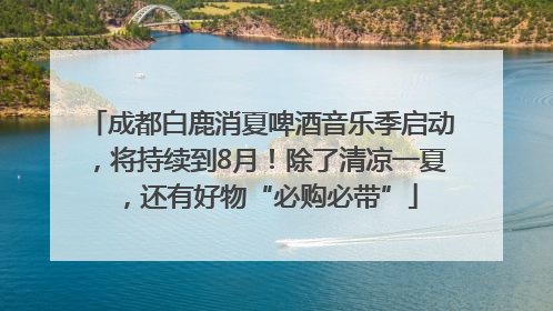 成都白鹿消夏啤酒音乐季启动，将持续到8月！除了清凉一夏，还有好物“必购必带”