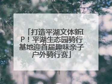 打造平湖文体新IP！平湖生态园骑行基地迎首届趣味亲子户外骑行赛