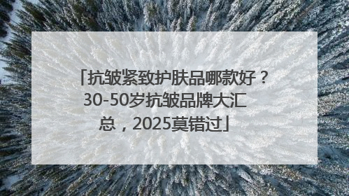 抗皱紧致护肤品哪款好？30-50岁抗皱品牌大汇总，2025莫错过