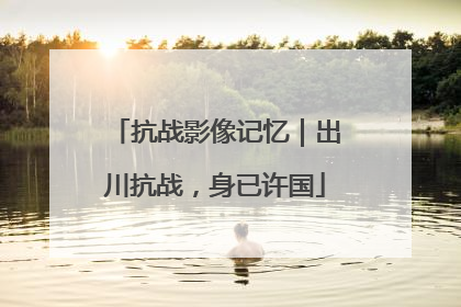 抗战影像记忆｜出川抗战，身已许国