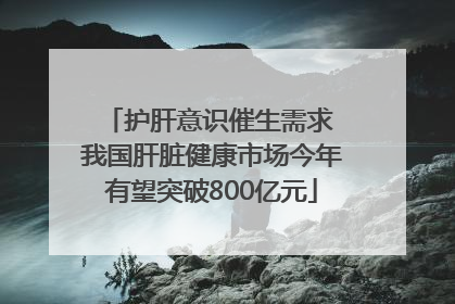 护肝意识催生需求 我国肝脏健康市场今年有望突破800亿元