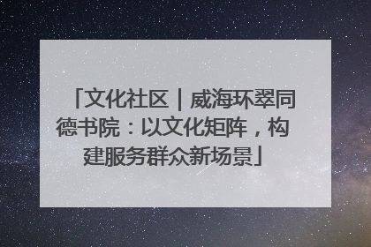 文化社区｜威海环翠同德书院：以文化矩阵，构建服务群众新场景