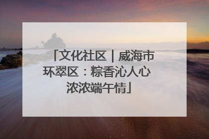 文化社区｜威海市环翠区：粽香沁人心 浓浓端午情