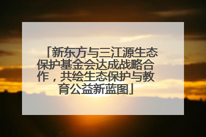 新东方与三江源生态保护基金会达成战略合作，共绘生态保护与教育公益新蓝图