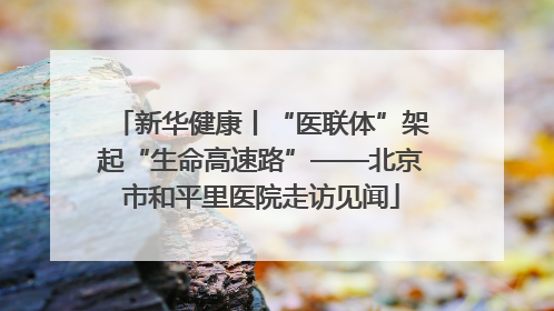 新华健康丨“医联体”架起“生命高速路”——北京市和平里医院走访见闻
