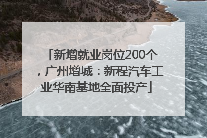 新增就业岗位200个，广州增城：新程汽车工业华南基地全面投产