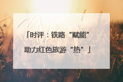 时评：铁路“赋能” 助力红色旅游“热”