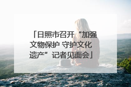 日照市召开“加强文物保护 守护文化遗产”记者见面会
