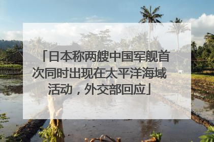 日本称两艘中国军舰首次同时出现在太平洋海域活动，外交部回应