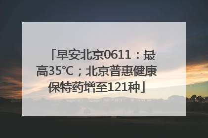 早安北京0611：最高35℃；北京普惠健康保特药增至121种