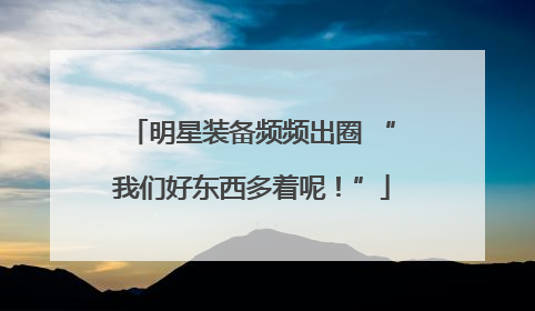 明星装备频频出圈 “我们好东西多着呢！”