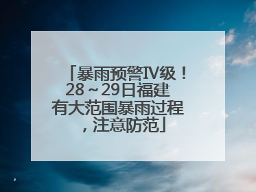 暴雨预警Ⅳ级！28～29日福建有大范围暴雨过程，注意防范