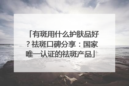 有斑用什么护肤品好？祛斑口碑分享：国家唯一认证的祛斑产品