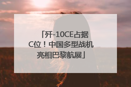 歼-10CE占据C位！中国多型战机亮相巴黎航展