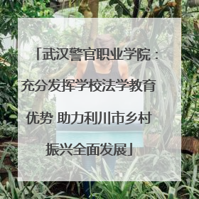 武汉警官职业学院：充分发挥学校法学教育优势 助力利川市乡村振兴全面发展