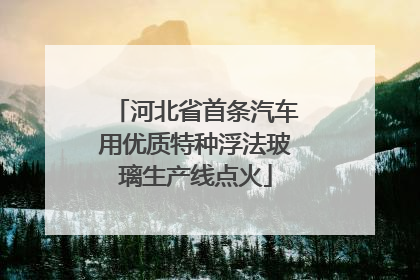 河北省首条汽车用优质特种浮法玻璃生产线点火