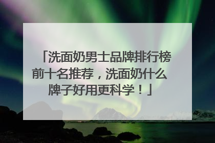 洗面奶男士品牌排行榜前十名推荐，洗面奶什么牌子好用更科学！