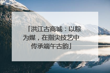 洪江古商城：以粽为媒，在指尖技艺中传承端午古韵