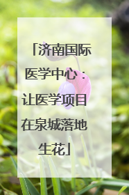 济南国际医学中心：让医学项目在泉城落地生花